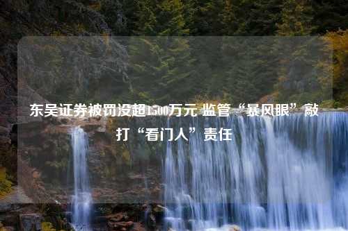 东吴证券被罚没超1500万元 监管“暴风眼”敲打“看门人”责任