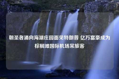 朝圣者涌向海湖庄园面见特朗普 亿万富豪成为棕榈滩国际机场常旅客