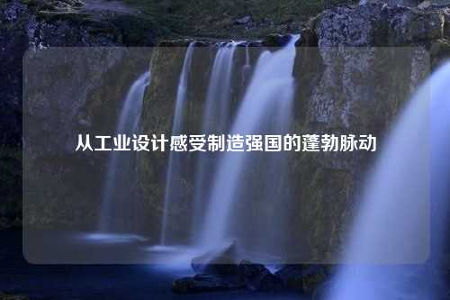 从工业设计感受制造强国的蓬勃脉动