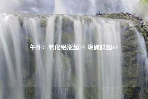 午评：氧化铝涨超3% 烧碱跌超4%