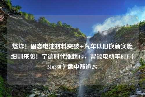 燃炸！固态电池材料突破+汽车以旧换新实施细则来袭！宁德时代涨超4%，智能电动车ETF（516380）盘中涨逾2%