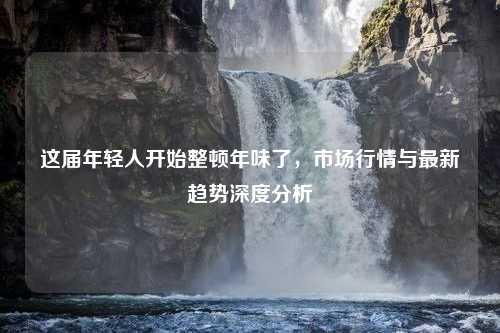 这届年轻人开始整顿年味了，市场行情与最新趋势深度分析