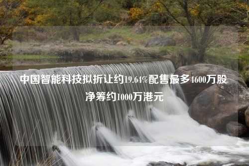 中国智能科技拟折让约19.64%配售最多4600万股 净筹约1000万港元