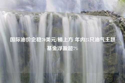 国际油价企稳70美元/桶上方 年内25只油气主题基金浮盈超7%