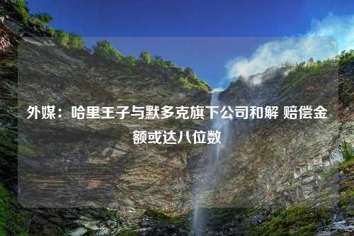 外媒：哈里王子与默多克旗下公司和解 赔偿金额或达八位数