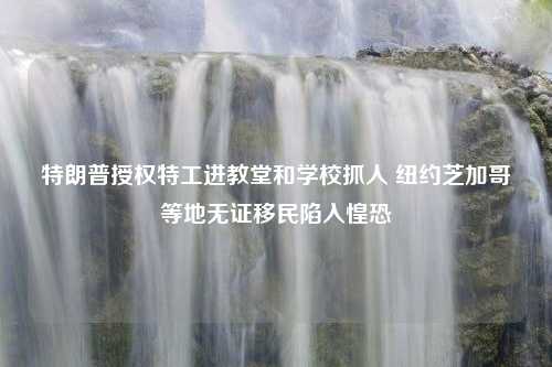 特朗普授权特工进教堂和学校抓人 纽约芝加哥等地无证移民陷入惶恐