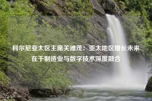 科尔尼亚太区主席关滩茂：亚太地区增长未来在于制造业与数字技术深度融合