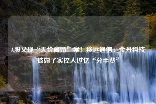 A股又现“天价离婚”案！移远通信、金丹科技披露了实控人过亿“分手费”