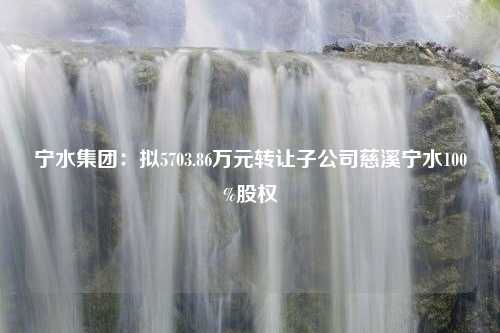 宁水集团：拟5703.86万元转让子公司慈溪宁水100%股权