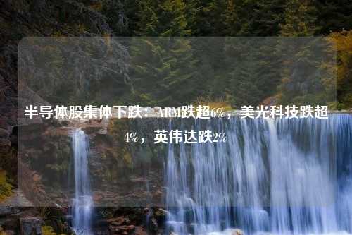 半导体股集体下跌：ARM跌超6%，美光科技跌超4%，英伟达跌2%