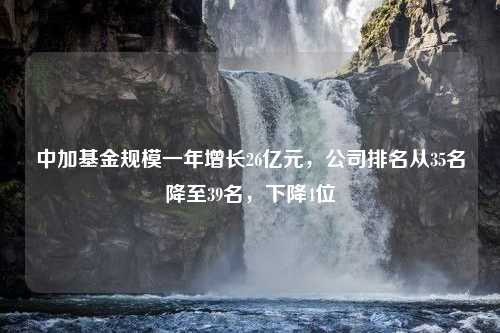 中加基金规模一年增长26亿元，公司排名从35名降至39名，下降4位