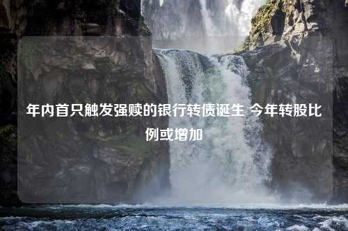 年内首只触发强赎的银行转债诞生 今年转股比例或增加