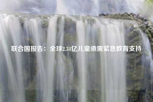 联合国报告：全球2.34亿儿童亟需紧急教育支持