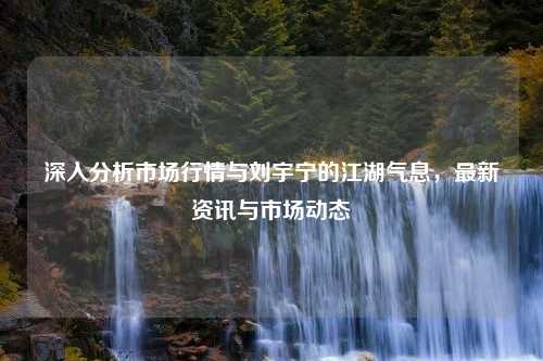 深入分析市场行情与刘宇宁的江湖气息，最新资讯与市场动态