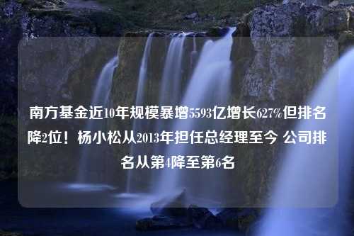 南方基金近10年规模暴增5593亿增长627%但排名降2位！杨小松从2013年担任总经理至今 公司排名从第4降至第6名